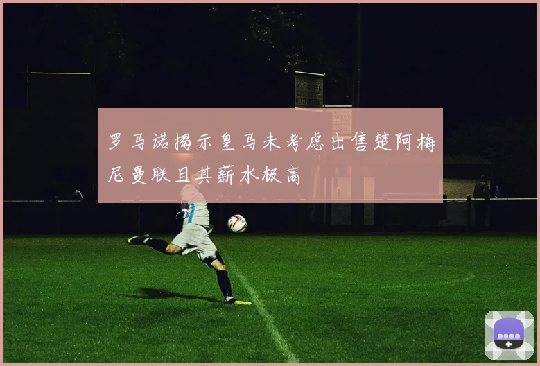 罗马诺揭示皇马未考虑出售楚阿梅尼曼联且其薪水极高