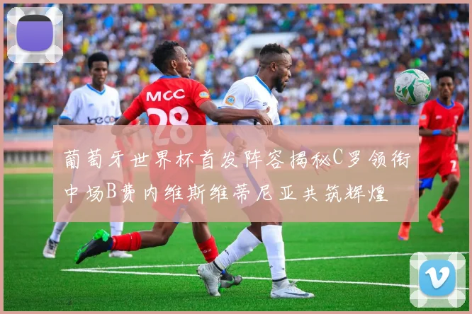 葡萄牙世界杯首发阵容揭秘C罗领衔中场B费内维斯维蒂尼亚共筑辉煌
