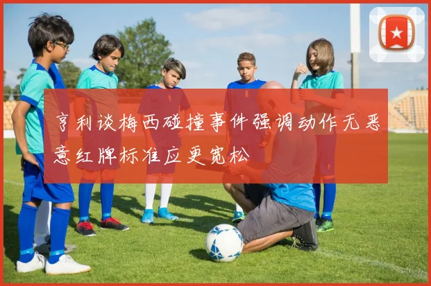 亨利谈梅西碰撞事件强调动作无恶意红牌标准应更宽松