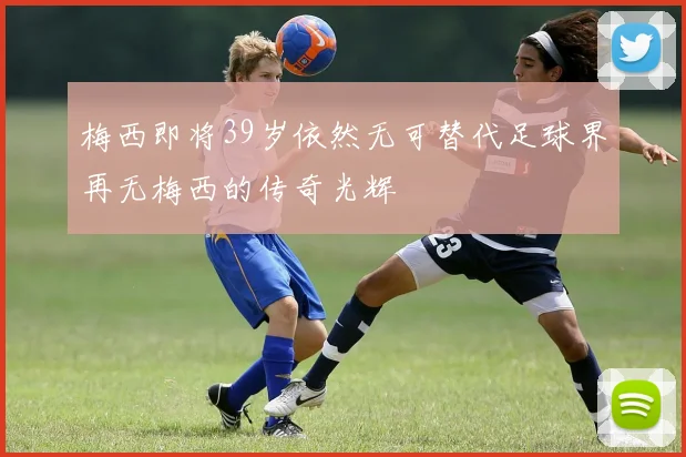 梅西即将39岁依然无可替代足球界再无梅西的传奇光辉