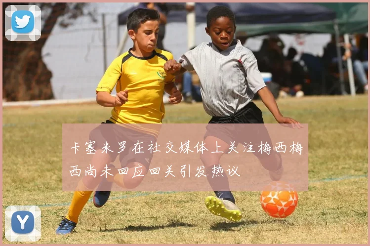 卡塞米罗在社交媒体上关注梅西梅西尚未回应回关引发热议