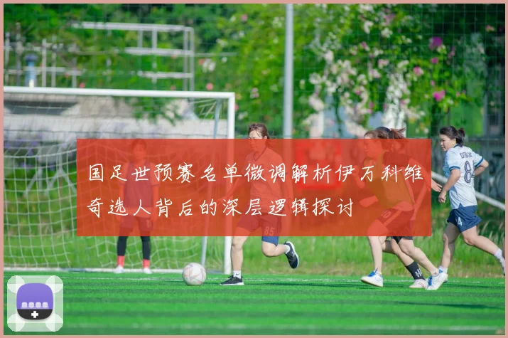国足世预赛名单微调解析伊万科维奇选人背后的深层逻辑探讨