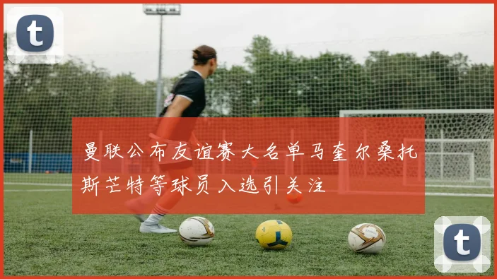曼联公布友谊赛大名单马奎尔桑托斯芒特等球员入选引关注