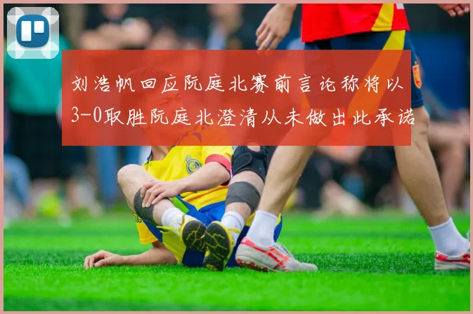 刘浩帆回应阮庭北赛前言论称将以3-0取胜阮庭北澄清从未做出此承诺