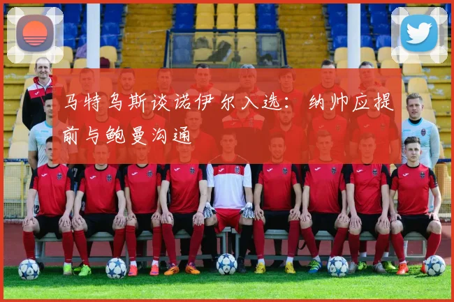 马特乌斯谈诺伊尔入选：纳帅应提前与鲍曼沟通