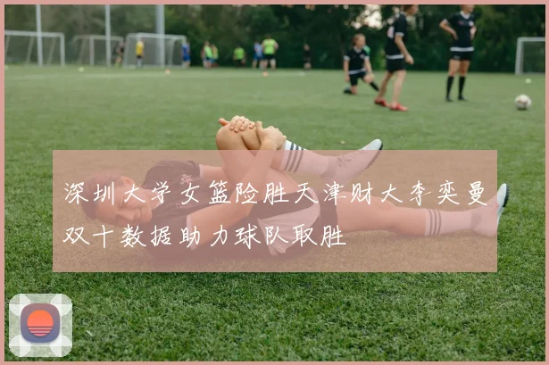 深圳大学女篮险胜天津财大李奕曼双十数据助力球队取胜