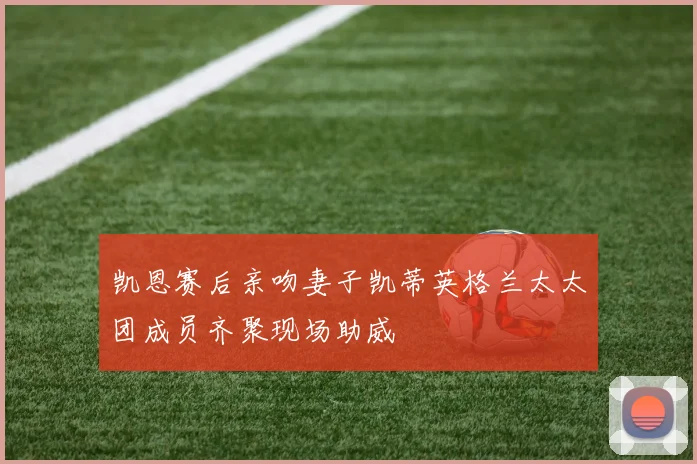 凯恩赛后亲吻妻子凯蒂英格兰太太团成员齐聚现场助威