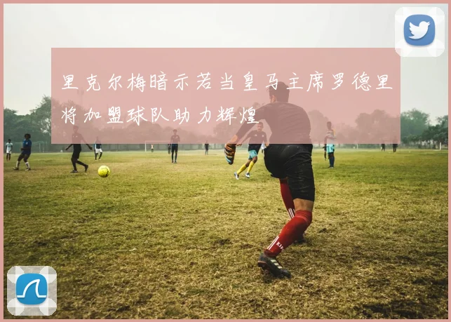里克尔梅暗示若当皇马主席罗德里将加盟球队助力辉煌