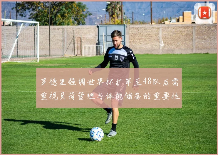 罗德里强调世界杯扩军至48队后需重视负荷管理与体能储备的重要性
