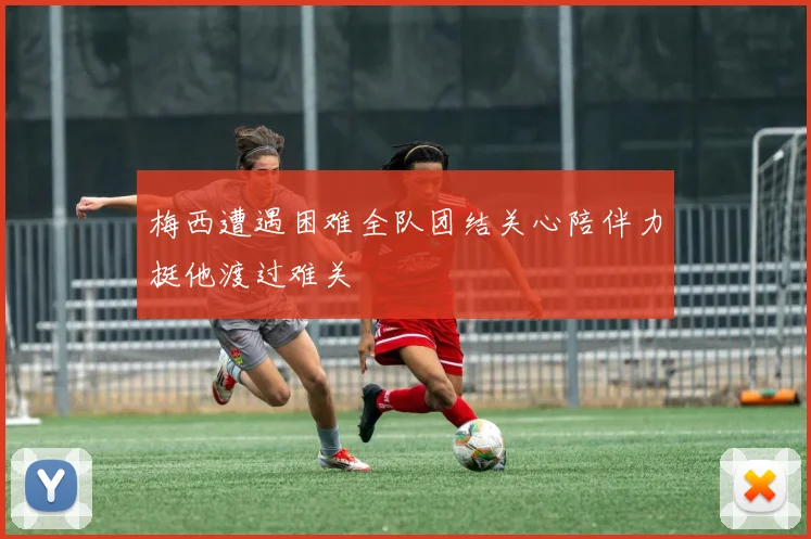 梅西遭遇困难全队团结关心陪伴力挺他渡过难关