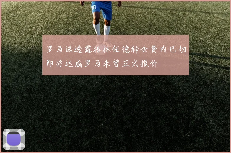 罗马诺透露格林伍德转会费内巴切即将达成罗马未曾正式报价