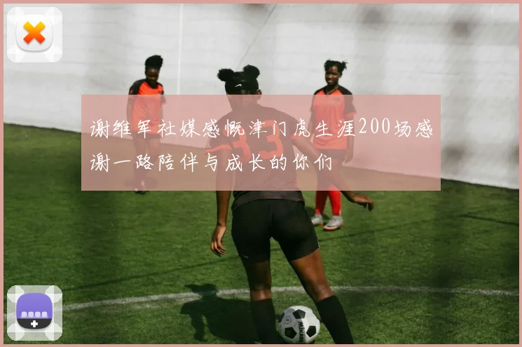 谢维军社媒感慨津门虎生涯200场感谢一路陪伴与成长的你们