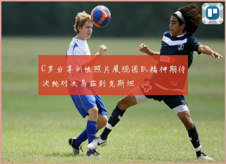 C罗分享训练照片展现团队精神期待次轮对决乌兹别克斯坦