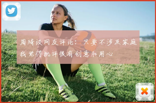 周琦谈网友评论：只要不涉及家庭我觉得批评很有创意和用心