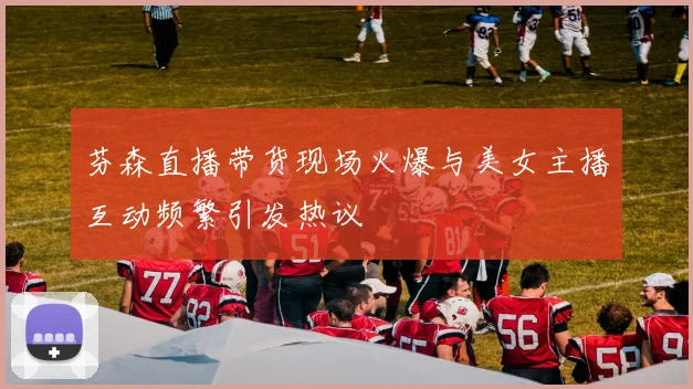 芬森直播带货现场火爆与美女主播互动频繁引发热议