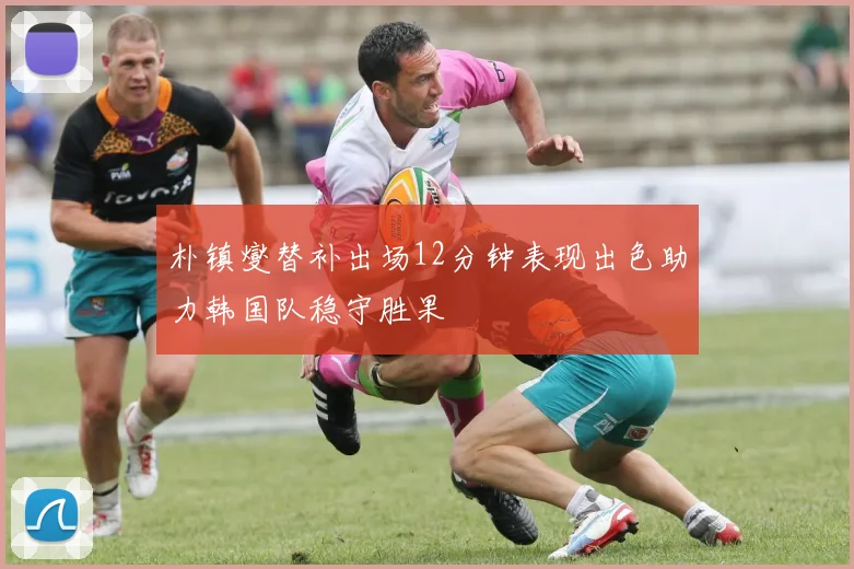朴镇燮替补出场12分钟表现出色助力韩国队稳守胜果